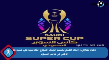 «قرار نهائي» اتحاد القدم يحسم الجدل احتجاج القادسية على مشاركة الأهلي في كأس السوبر